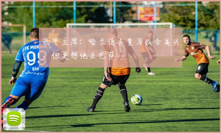 西甲主席：哈兰德去皇马我会高兴，但更想他去巴萨