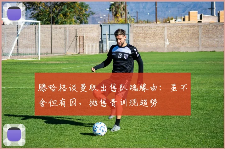 滕哈格谈曼联出售队魂缘由：虽不舍但有因，抛售青训现趋势