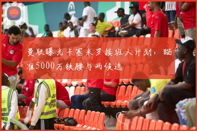 曼联曝光卡塞米罗接班人计划，瞄准5000万铁腰与两候选