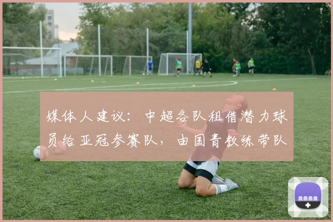 媒体人建议：中超各队租借潜力球员给亚冠参赛队，由国青教练带队