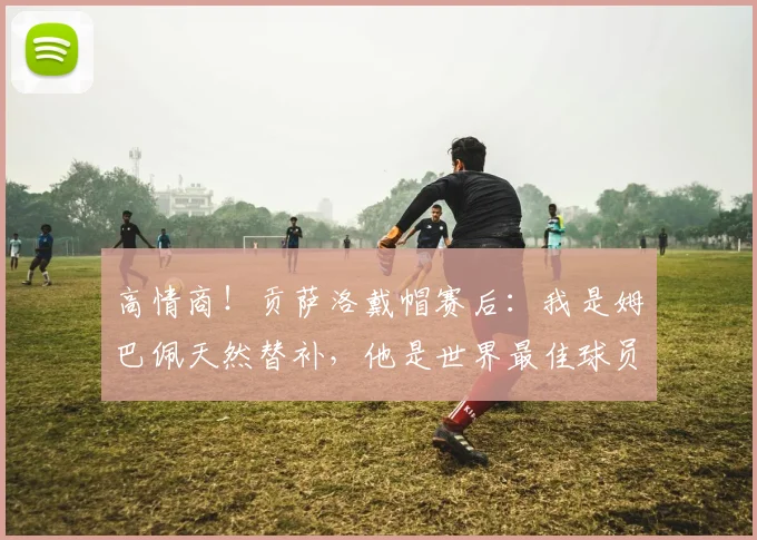 高情商！贡萨洛戴帽赛后：我是姆巴佩天然替补，他是世界最佳球员
