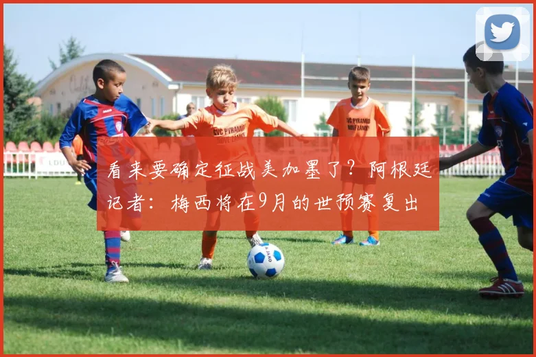 看来要确定征战美加墨了？阿根廷记者：梅西将在9月的世预赛复出