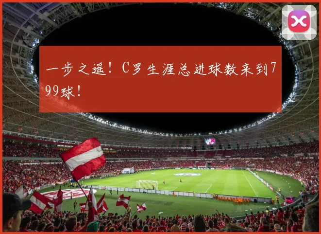 一步之遥！C罗生涯总进球数来到799球！