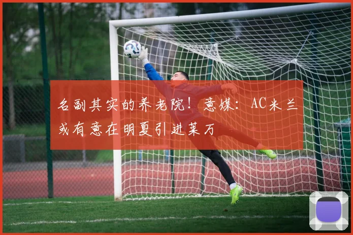 名副其实的养老院！意媒：AC米兰或有意在明夏引进莱万