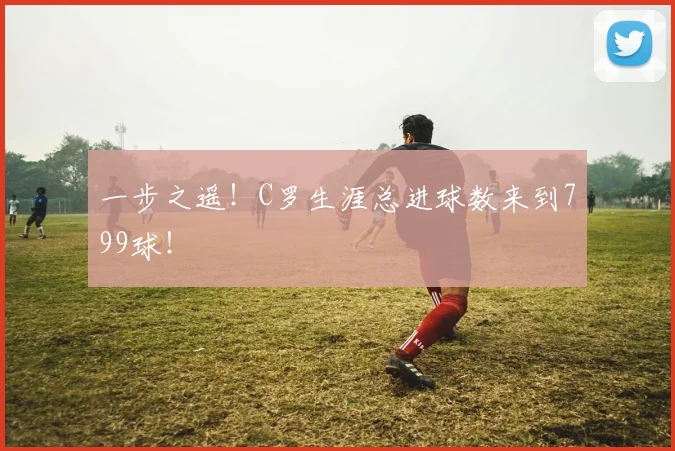 一步之遥！C罗生涯总进球数来到799球！