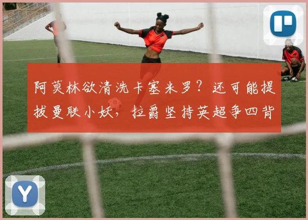 阿莫林欲清洗卡塞米罗？还可能提拔曼联小妖，拉爵坚持英超争四背后隐情？