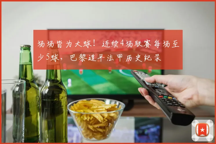 场场皆为大球！连续4场联赛每场至少5球，巴黎追平法甲历史纪录