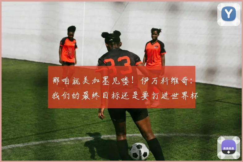 那咱就美加墨见喽！伊万科维奇：我们的最终目标还是要打进世界杯