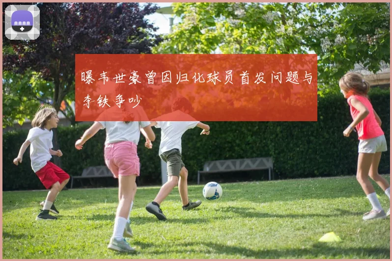 曝韦世豪曾因归化球员首发问题与李铁争吵