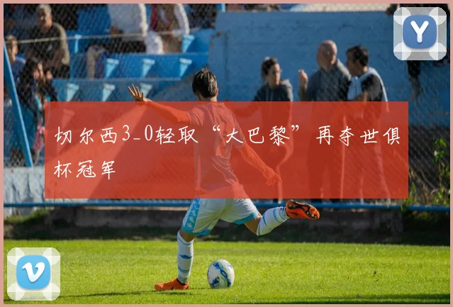 切尔西3_0轻取“大巴黎”再夺世俱杯冠军