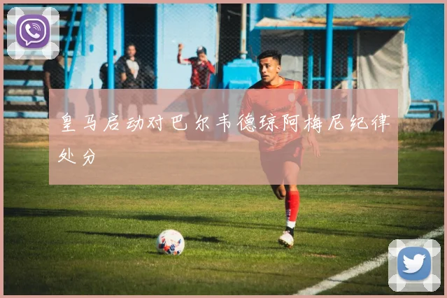 皇马启动对巴尔韦德琼阿梅尼纪律处分
