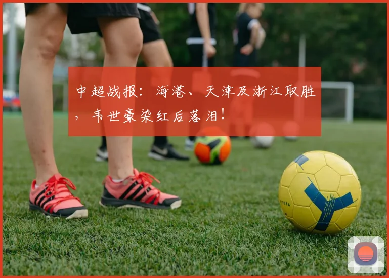 中超战报：海港、天津及浙江取胜，韦世豪染红后落泪！