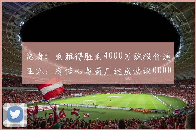 记者：利雅得胜利4000万欧报价迪亚比，有信心与药厂达成协议0000644