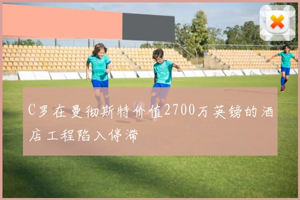 C罗在曼彻斯特价值2700万英镑的酒店工程陷入停滞