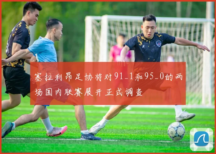 塞拉利昂足协将对91_1和95_0的两场国内联赛展开正式调查