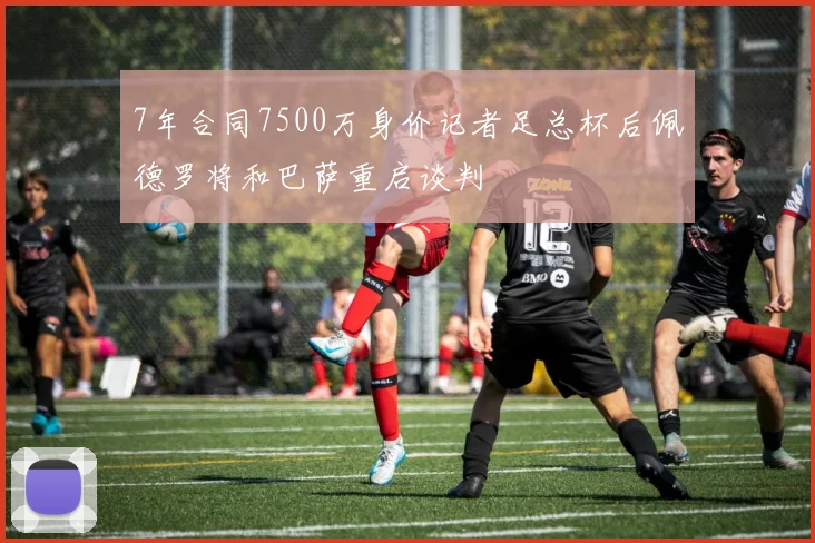 7年合同7500万身价记者足总杯后佩德罗将和巴萨重启谈判