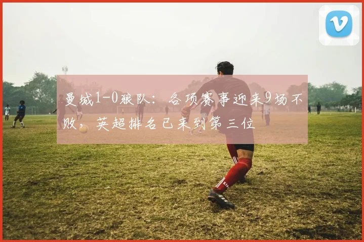 曼城1-0狼队：各项赛事迎来9场不败，英超排名已来到第三位