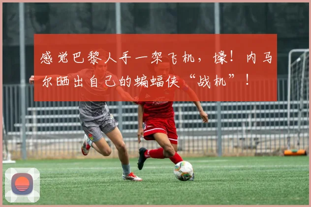 感觉巴黎人手一架飞机，壕！内马尔晒出自己的蝙蝠侠“战机”！