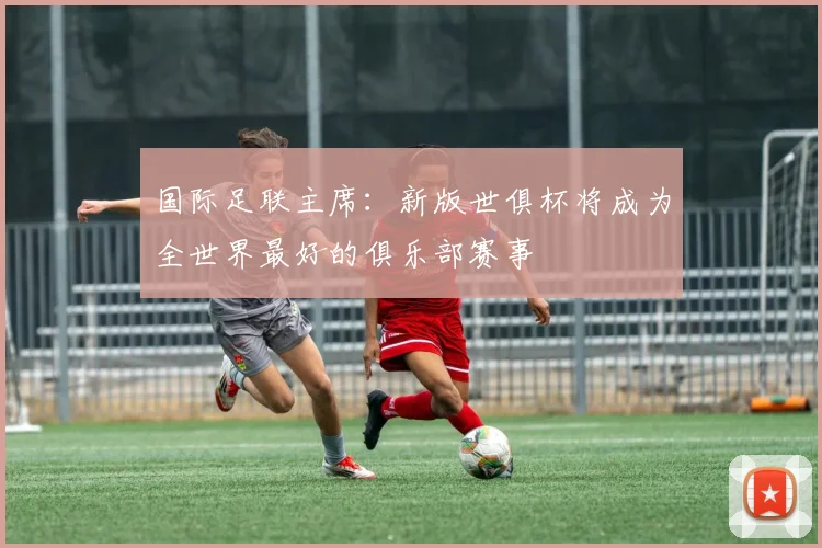 国际足联主席：新版世俱杯将成为全世界最好的俱乐部赛事