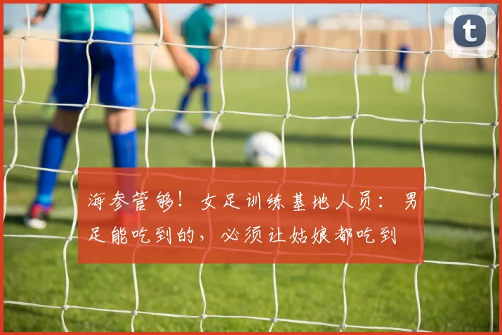 海参管够！女足训练基地人员：男足能吃到的，必须让姑娘都吃到