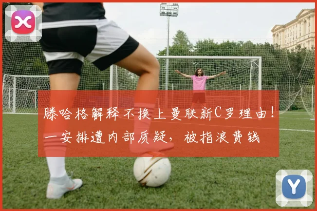 滕哈格解释不换上曼联新C罗理由！一安排遭内部质疑，被指浪费钱