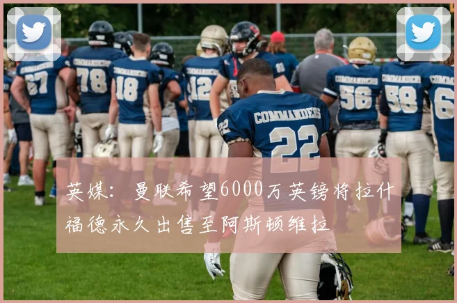英媒：曼联希望6000万英镑将拉什福德永久出售至阿斯顿维拉