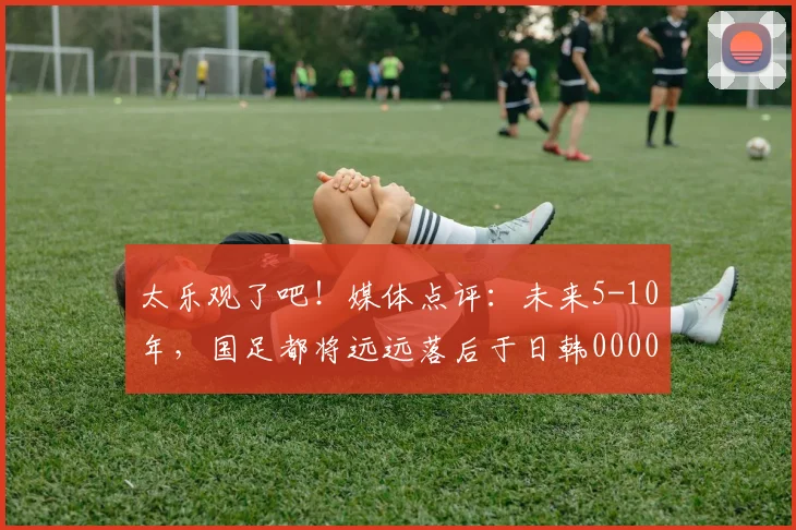 太乐观了吧！媒体点评：未来5-10年，国足都将远远落后于日韩0000644