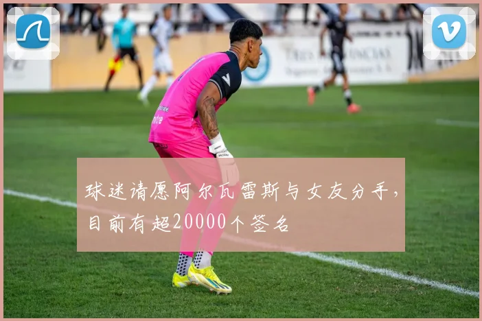 球迷请愿阿尔瓦雷斯与女友分手，目前有超20000个签名