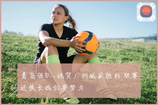 青岛领队_祝贺广州城获胜利 联赛还很长我们要努力
