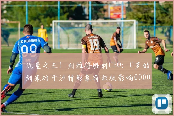 流量之王！利雅得胜利CEO：C罗的到来对于沙特形象有积极影响0000644