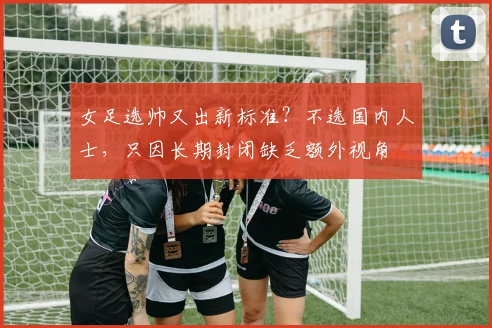 女足选帅又出新标准？不选国内人士，只因长期封闭缺乏额外视角