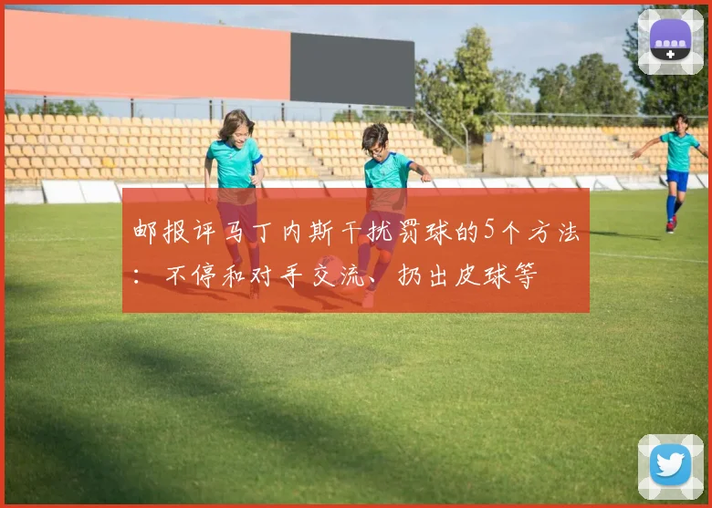 邮报评马丁内斯干扰罚球的5个方法：不停和对手交流、扔出皮球等