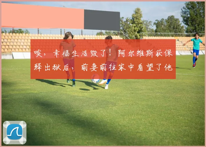 唉，幸福生活毁了！阿尔维斯获保释出狱后，前妻前往家中看望了他