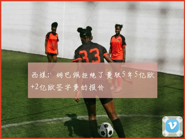 西媒：姆巴佩拒绝了曼联5年5亿欧+2亿欧签字费的报价